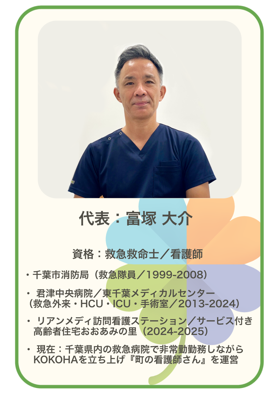 代表 富塚 大介 資格 救急救命士 看護師 千葉市消防局（救急隊員1999‒2008） 君津中央病院 東千葉メディカルセンター（救急外来・HCU・ICU・手術室 2013‒2024） リアンメディ訪問看護ステーション サービス付き高齢者住宅おおあみの里（2024‒2025） 現在 千葉県内の救急病院で非常勤勤務しながら、KOKOHAを立ち上げ『町の看護師さん』を運営
